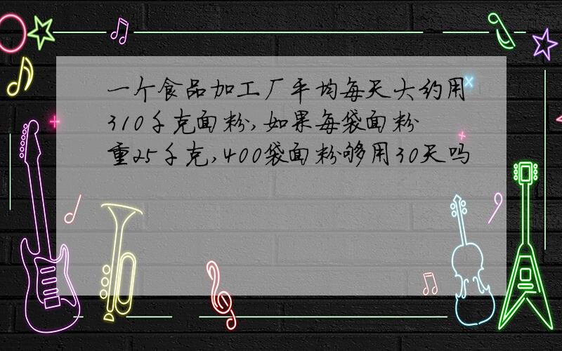 一个食品加工厂平均每天大约用310千克面粉,如果每袋面粉重25千克,400袋面粉够用30天吗