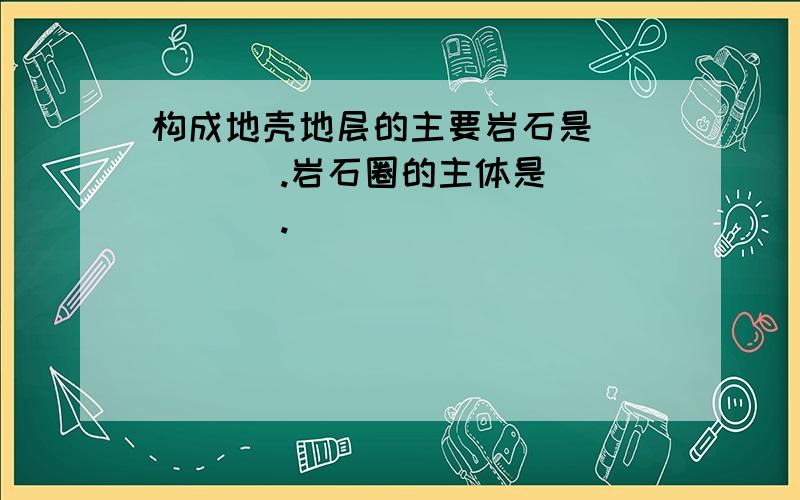 构成地壳地层的主要岩石是_____ .岩石圈的主体是_____ .