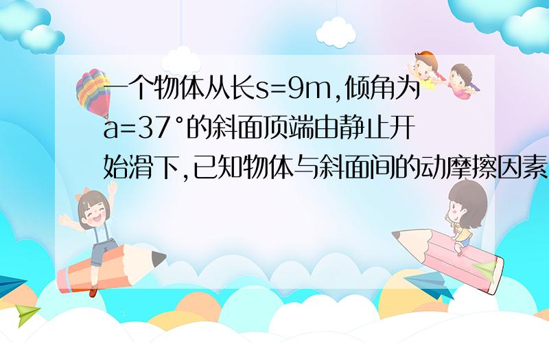 一个物体从长s=9m,倾角为a=37°的斜面顶端由静止开始滑下,已知物体与斜面间的动摩擦因素U=0.5,则它滑到斜面底端所用时间t和末速度v分别是多少?