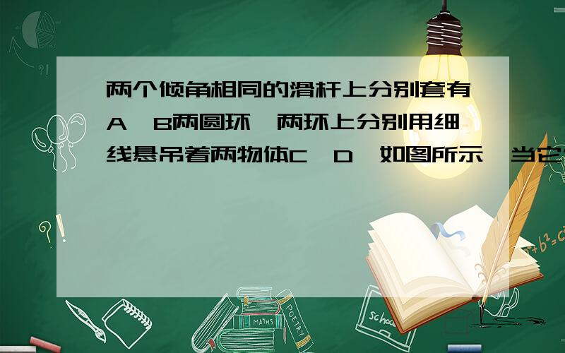 两个倾角相同的滑杆上分别套有A、B两圆环,两环上分别用细线悬吊着两物体C、D,如图所示,当它们都沿滑杆向下滑动时,A的悬线与杆垂直,B的悬线竖直向下.则〔  〕A．A环与杆无摩擦力B．B环与