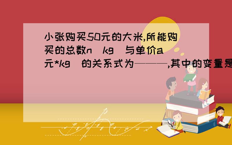 小张购买50元的大米,所能购买的总数n(kg)与单价a(元*kg)的关系式为———,其中的变量是—常量是——急急急~~~加悬赏啊！！！