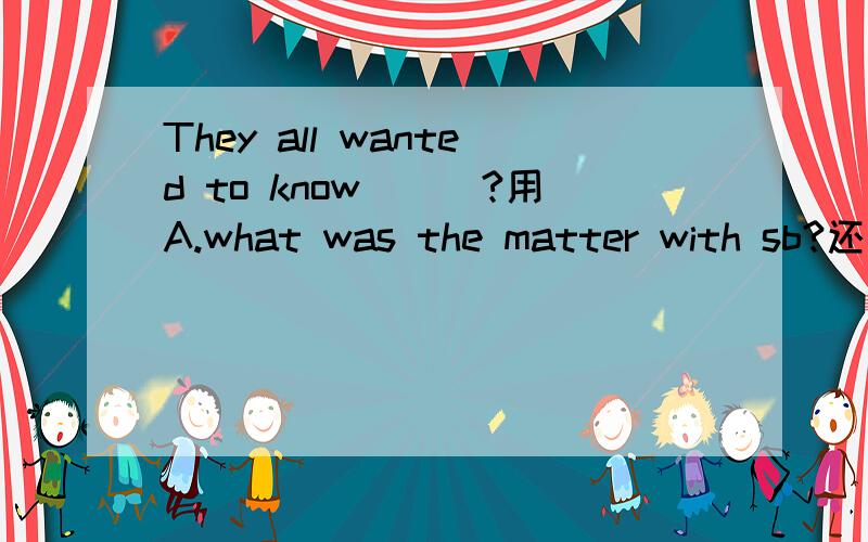 They all wanted to know___?用A.what was the matter with sb?还是B.what'swrong with sb?到底选哪个?有什么区别?同志们,这两个意思都能用,我是问哪个语法可以用,OK?