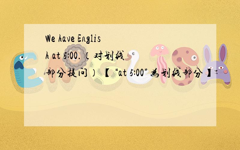 We have English at 5:00.（对划线部分提问） 【“at 5:00”为划线部分】