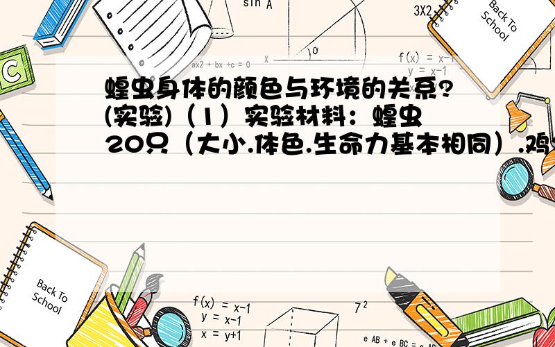 蝗虫身体的颜色与环境的关系?(实验)（1）实验材料：蝗虫20只（大小.体色.生命力基本相同）.鸡2只（大小.饥饿程度基本相同）.秒表等.（2）提出问题：————————————————