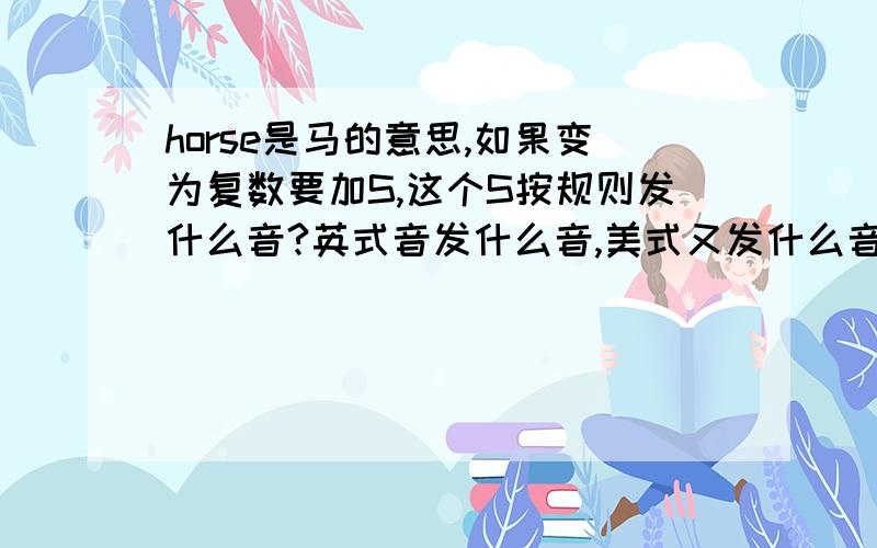 horse是马的意思,如果变为复数要加S,这个S按规则发什么音?英式音发什么音,美式又发什么音?horse按规则加S,S应发/iz/,可一般人们都发／is/,哪个正确?如果/is/正确,/is/是美式还是英式?如果/iz/正