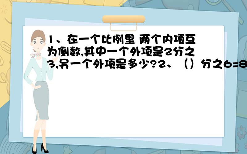 1、在一个比例里 两个内项互为倒数,其中一个外项是2分之3,另一个外项是多少?2、（）分之6=8分之（）3、3:6=（）：3.4