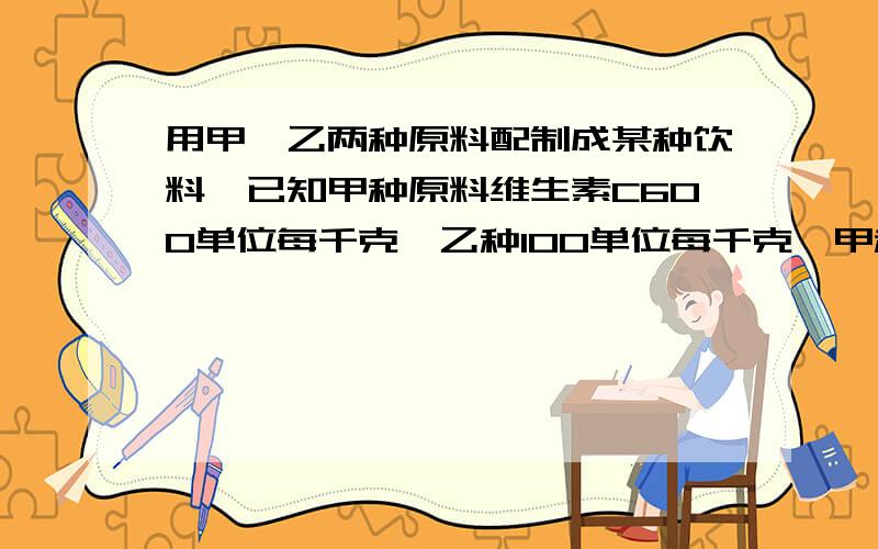 用甲,乙两种原料配制成某种饮料,已知甲种原料维生素C600单位每千克,乙种100单位每千克,甲种原料8元每千克,乙种原料4元每千克,设甲种原料为X千克.问：如果按要求购买甲乙两种原料的费用