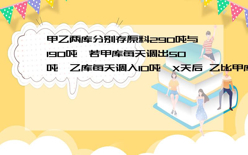 甲乙两库分别存原料290吨与190吨,若甲库每天调出50吨,乙库每天调入10吨,X天后 乙比甲库存的2倍多50吨求X