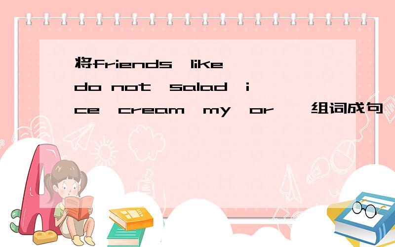 将friends,like,do not,salad,ice,cream,my,or,,组词成句