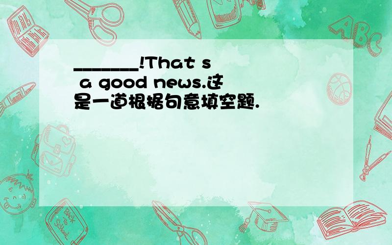 _______!That s a good news.这是一道根据句意填空题.