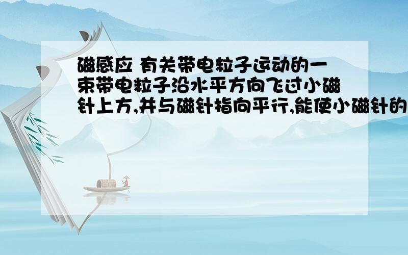 磁感应 有关带电粒子运动的一束带电粒子沿水平方向飞过小磁针上方,并与磁针指向平行,能使小磁针的S极指向纸内,如图,那么这束带电粒子A向右飞行的正离子束B向左飞行的正离子束C向右飞