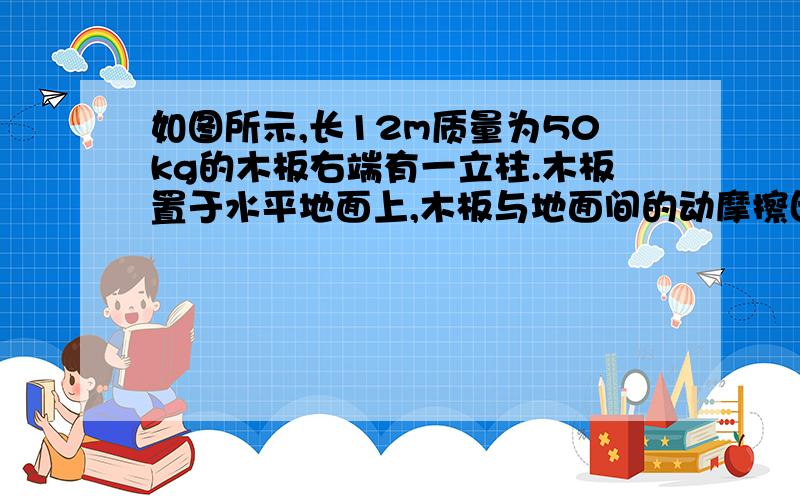 如图所示,长12m质量为50kg的木板右端有一立柱.木板置于水平地面上,木板与地面间的动摩擦因数为0.1,质量为50kg的人立于木板左端,木板与人均静止