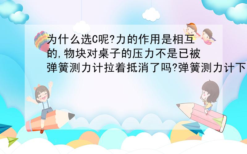 为什么选C呢?力的作用是相互的,物块对桌子的压力不是已被弹簧测力计拉着抵消了吗?弹簧测力计下挂一个密度大于水的物块,水平桌面上的容器中盛有适量的水,将物块浸没在水中,A弹簧测力