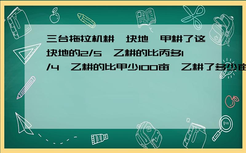 三台拖拉机耕一块地,甲耕了这块地的2/5,乙耕的比丙多1/4,乙耕的比甲少100亩,乙耕了多少亩