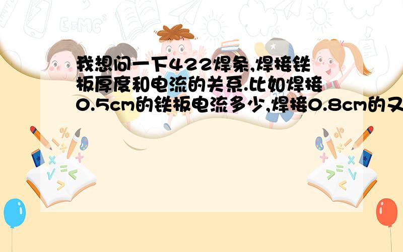 我想问一下422焊条,焊接铁板厚度和电流的关系.比如焊接0.5cm的铁板电流多少,焊接0.8cm的又是多少!如果能给我一个计算公式最好,如果没有的话就说说经验吧!最好也说一下每个不同的焊接方法