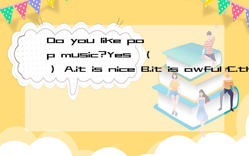 Do you like pop music?Yes,（ ） A.it is nice B.it is awful C.they are nicepop music是单数还是复数 快