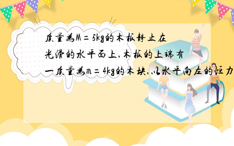 质量为M=5kg的木板静止在光滑的水平面上,木板的上端有一质量为m=4kg的木块,以水平向左的恒力F=15N别在百度上找答案求.作用于木板上，已知木块与木板间的动摩擦因数u=0.求4s内摩擦力对木板