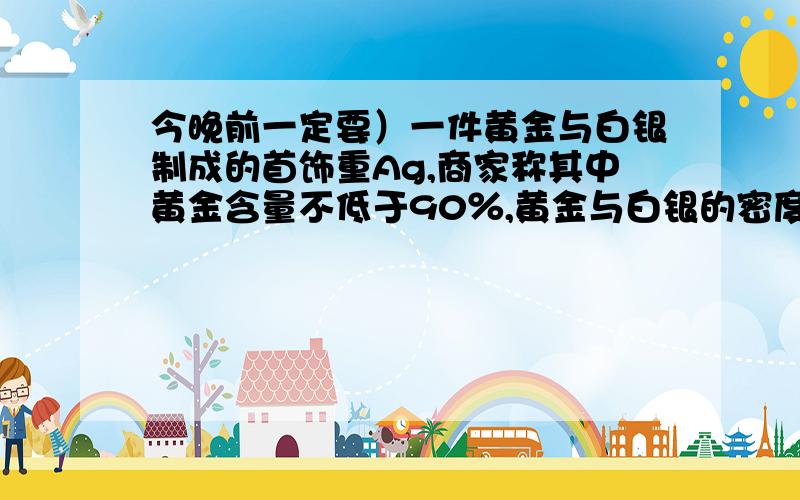 今晚前一定要）一件黄金与白银制成的首饰重Ag,商家称其中黄金含量不低于90％,黄金与白银的密度分别是19.3g／立方厘米与10.5g／立方厘米,列出不等式表示这件首饰的体积应满足什么条件.（