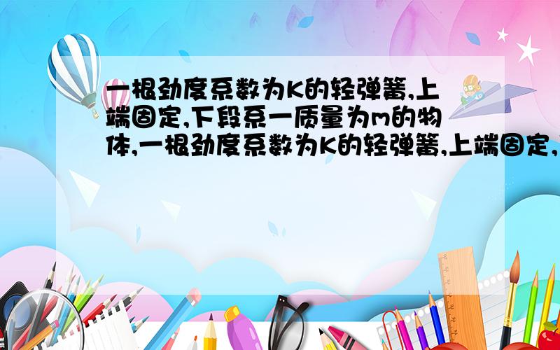 一根劲度系数为K的轻弹簧,上端固定,下段系一质量为m的物体,一根劲度系数为K的轻弹簧,上端固定,下段系一质量为m的物体,让其上下振动,振幅为A,当物体运动到最高点时,其回复力大小为（ ）,