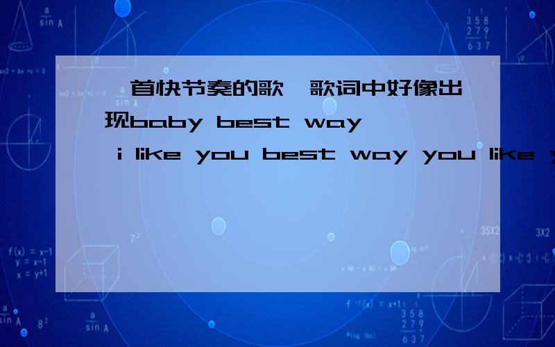 一首快节奏的歌,歌词中好像出现baby best way i like you best way you like you是什么歌?我见你问了 好像和我找的是一样的歌 你知道叫啥了不