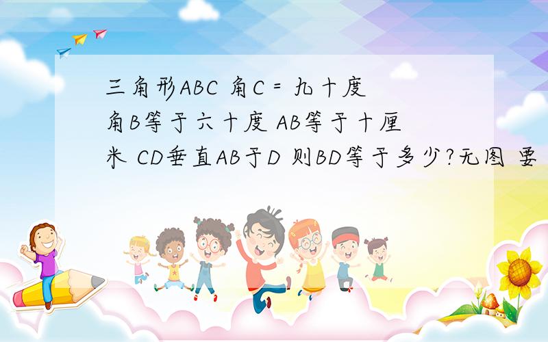 三角形ABC 角C＝九十度 角B等于六十度 AB等于十厘米 CD垂直AB于D 则BD等于多少?无图 要 得数即可 尽量清晰 准确