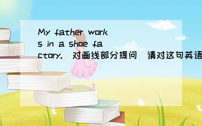 My father works in a shoe factory.(对画线部分提问)请对这句英语里的 in a shoe factory.提问