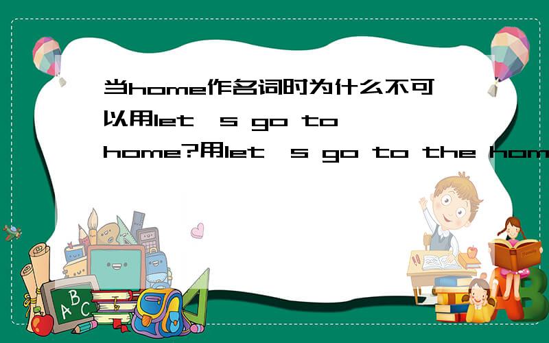 当home作名词时为什么不可以用let's go to home?用let's go to the home 我知道home 有两个词性,①n.家②adv.在家；回家 ①的例句：let's go to my parents'home.②的例句：let's go home.我想问,如果home作名词时,可