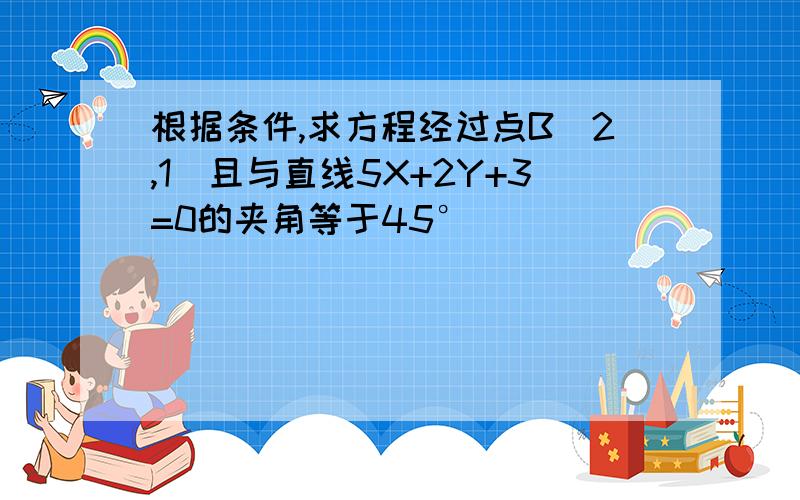 根据条件,求方程经过点B(2,1)且与直线5X+2Y+3=0的夹角等于45°