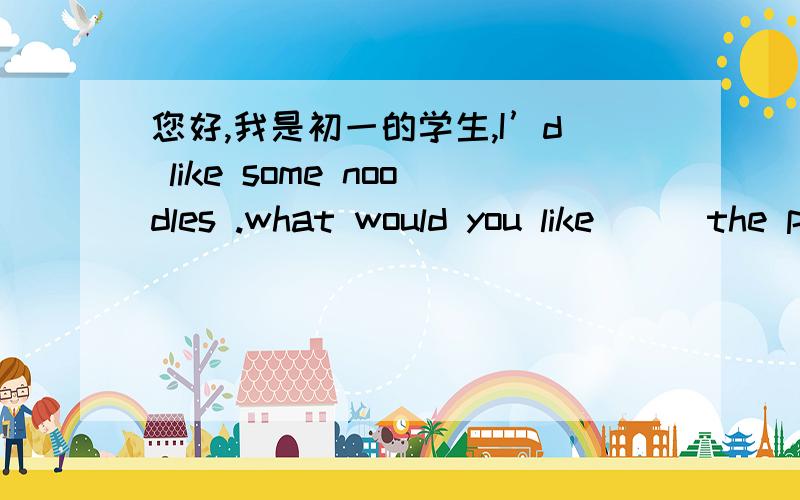 您好,我是初一的学生,I’d like some noodles .what would you like （ ）the pizza.