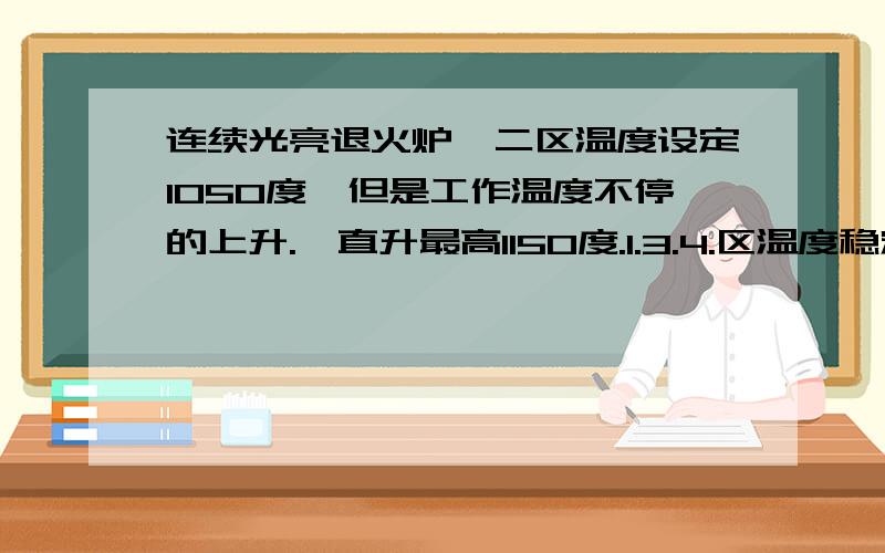 连续光亮退火炉,二区温度设定1050度,但是工作温度不停的上升.一直升最高1150度.1.3.4.区温度稳定,求炉友们支支招.