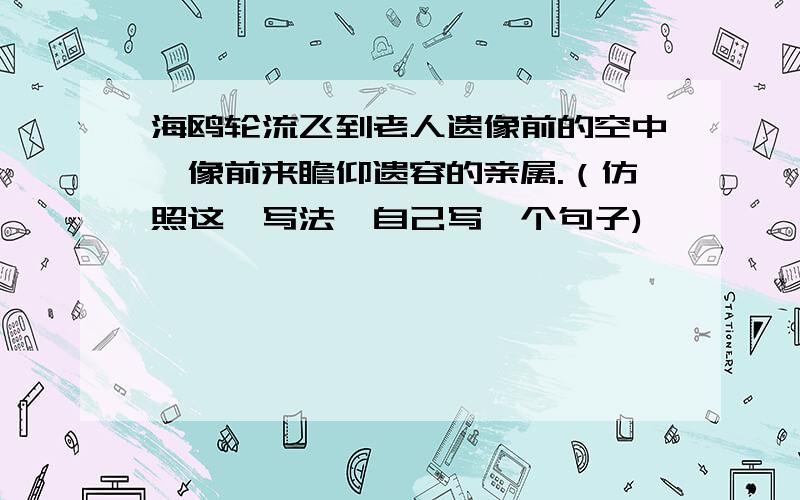 海鸥轮流飞到老人遗像前的空中,像前来瞻仰遗容的亲属.（仿照这一写法,自己写一个句子)