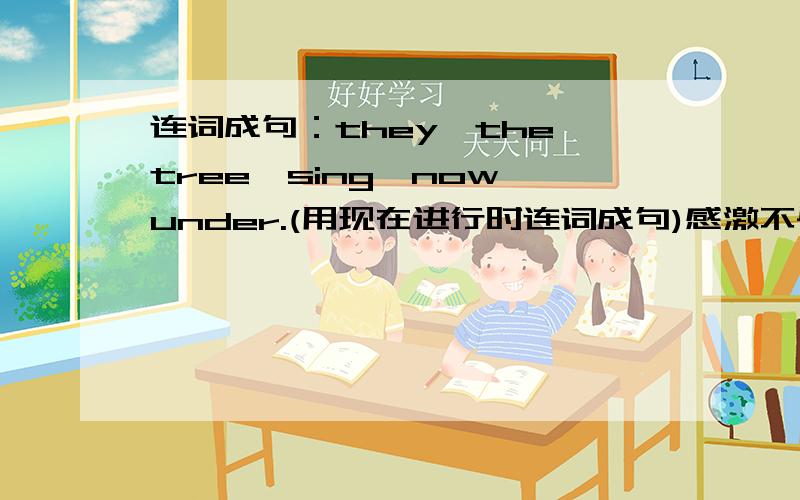 连词成句：they,the,tree,sing,now,under.(用现在进行时连词成句)感激不尽!速度!