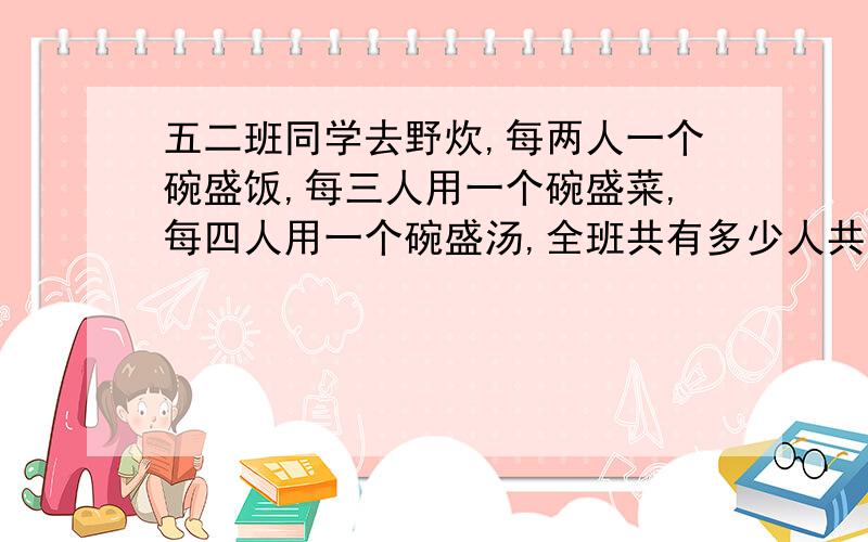 五二班同学去野炊,每两人一个碗盛饭,每三人用一个碗盛菜,每四人用一个碗盛汤,全班共有多少人共有65个碗