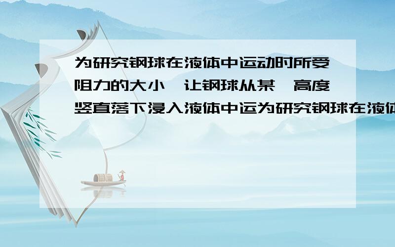 为研究钢球在液体中运动时所受阻力的大小,让钢球从某一高度竖直落下浸入液体中运为研究钢球在液体中运动时所受阻力的大小,让钢球从某一高度竖直落下进入液体中运动,用闪光照相方法