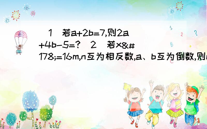 （1）若a+2b=7,则2a+4b-5=?（2）若x²=16m,n互为相反数,a、b互为倒数,则m+n-3ab-2/x=?