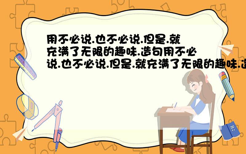 用不必说.也不必说.但是.就充满了无限的趣味.造句用不必说.也不必说.但是.就充满了无限的趣味.造句 要求写我国的大好河山 如用黄河 石林 庐山 .等等但必须是自然景物 用不必说....也不必