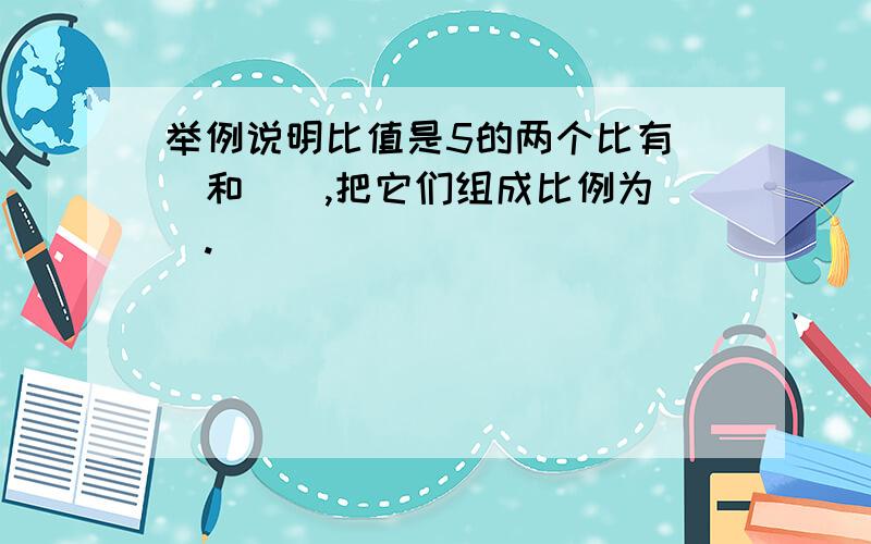 举例说明比值是5的两个比有（）和（）,把它们组成比例为（）.