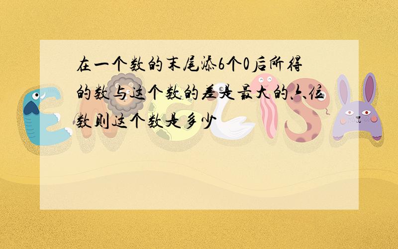 在一个数的末尾添6个0后所得的数与这个数的差是最大的六位数则这个数是多少