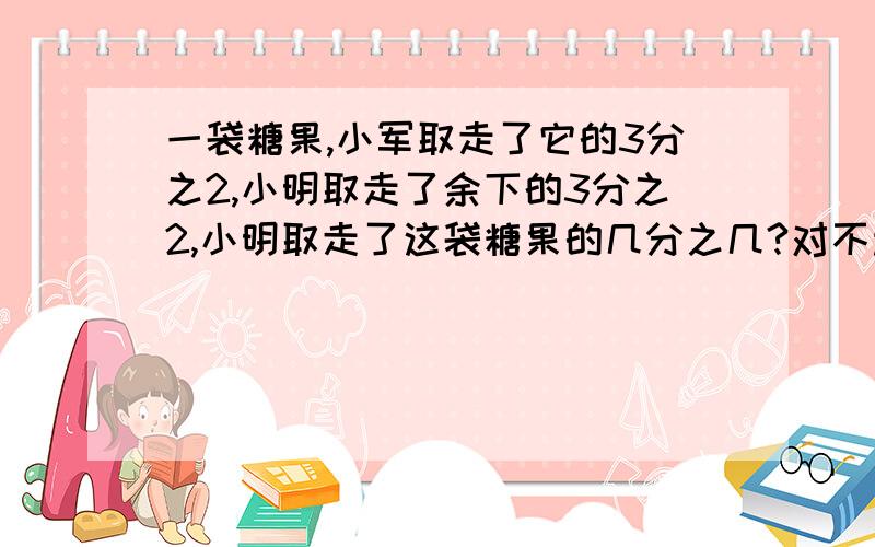 一袋糖果,小军取走了它的3分之2,小明取走了余下的3分之2,小明取走了这袋糖果的几分之几?对不起，