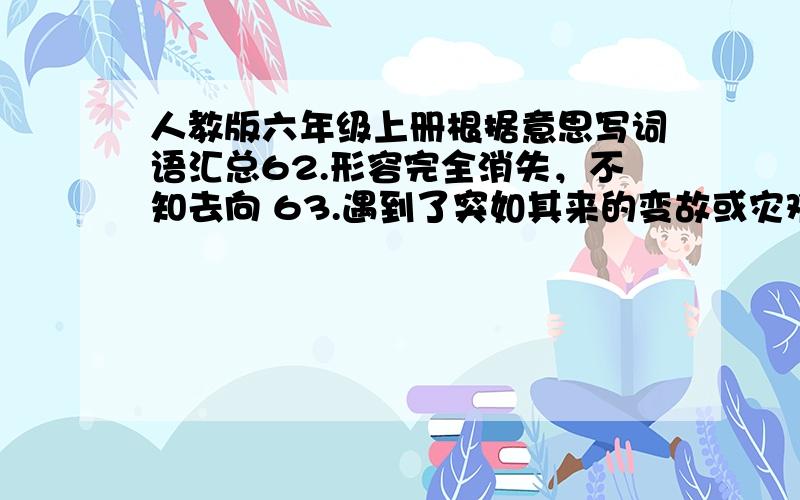 人教版六年级上册根据意思写词语汇总62.形容完全消失，不知去向 63.遇到了突如其来的变故或灾难64.离别了很久又聚到了一起65.背地里小声说话。66.将来有那么一天 67.不可分解的缘分。比