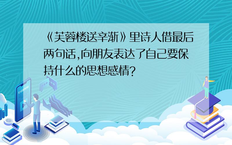 《芙蓉楼送辛渐》里诗人借最后两句话,向朋友表达了自己要保持什么的思想感情?