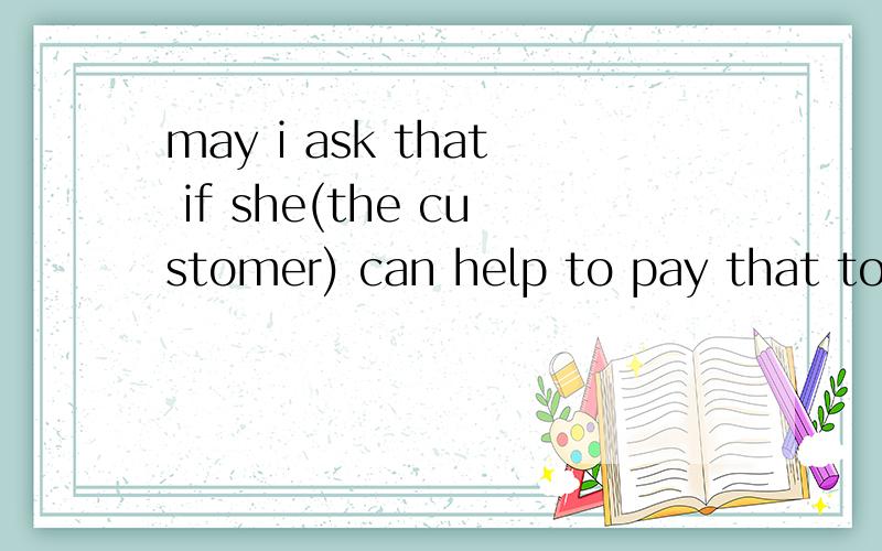 may i ask that if she(the customer) can help to pay that to xxx ,可以这样说吗 意思是问客户能不能先帮我把钱垫付给xxx