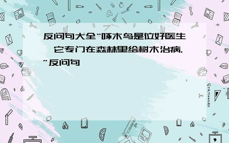 反问句大全“啄木鸟是位好医生,它专门在森林里给树木治病.”反问句