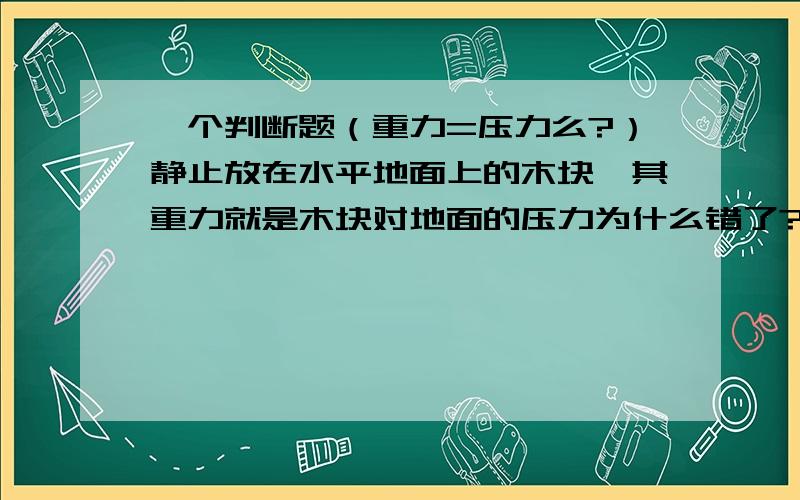 一个判断题（重力=压力么?）静止放在水平地面上的木块,其重力就是木块对地面的压力为什么错了?