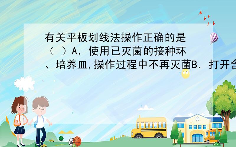 有关平板划线法操作正确的是 （ ）A．使用已灭菌的接种环、培养皿,操作过程中不再灭菌B．打开含菌种的试管需通过火焰灭菌,取出菌种后需马上塞上棉塞C．将沾有菌种的接种环迅速伸入平