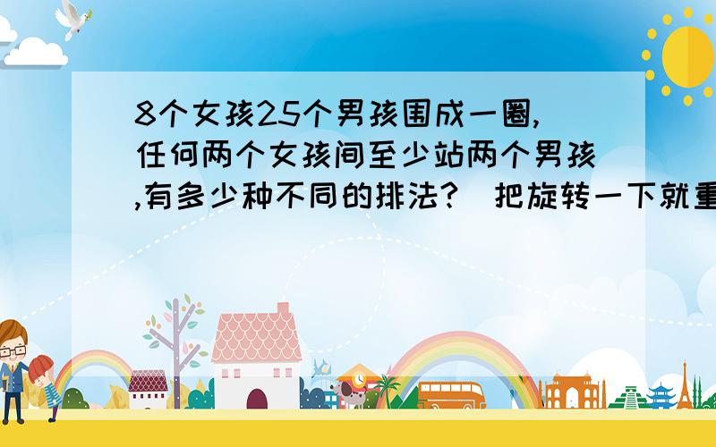 8个女孩25个男孩围成一圈,任何两个女孩间至少站两个男孩,有多少种不同的排法?（把旋转一下就重合的排法认作是相同的）