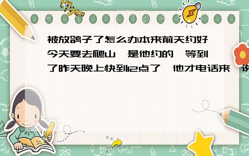 被放鸽子了怎么办本来前天约好今天要去爬山,是他约的,等到了昨天晚上快到12点了,他才电话来,说他一整天去踢球了,然后说可能明天天气不好啊,爬不成山了.就这两句话,整天也没有见他发一