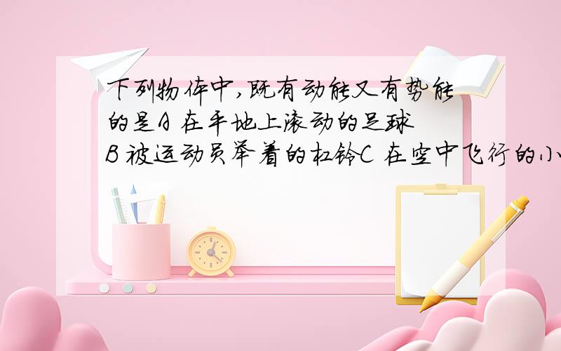 下列物体中,既有动能又有势能的是A 在平地上滚动的足球 B 被运动员举着的杠铃C 在空中飞行的小鸟   D 被压扁了的皮球