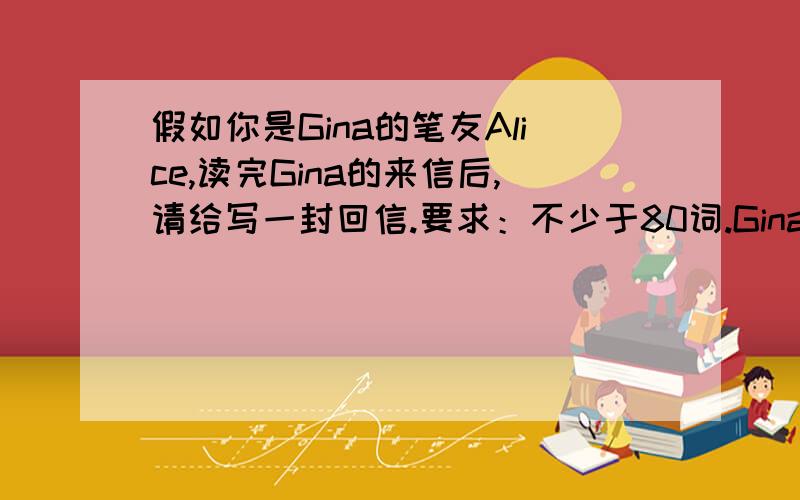 假如你是Gina的笔友Alice,读完Gina的来信后,请给写一封回信.要求：不少于80词.Gina假如你是Gina的笔友Alice,读完Gina的来信后,请给写一封回信.要求：不少于65词.Dear Alice,I have some problems.I need your he