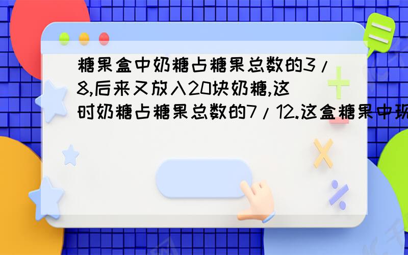 糖果盒中奶糖占糖果总数的3/8,后来又放入20块奶糖,这时奶糖占糖果总数的7/12.这盒糖果中现在有多少块奶糖?要有清楚的列式,算术和解方程都可以.但是不要用二元一次或三元一次的方程.忘了